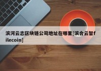 滨河云志区块链公司地址在哪里[滨合云智filecoin]